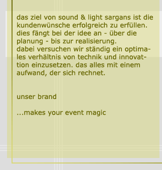 das ziel von sound & light sargans ist die kundenwünsche erfolgreich zu erfüllen. dies fängt bei der idee an - ber die planung - bis zur realisierung. dabei versuchen wir ständig ein optimales verhältniss von technik und innovation einzusetzen. das alles mit einem aufwand, der sich rechnet. unser brand: ...makes your event magic