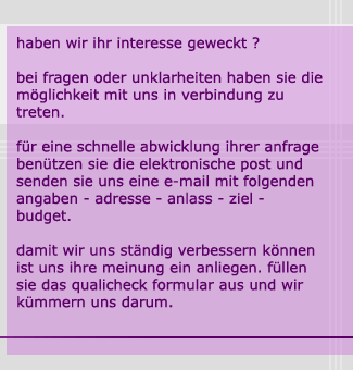 haben wir ihr interesse geweckt ? bei fragen oder unklarheiten haben sie die möglichkeit mit uns in verbindung zu treten. für eine schnelle abwicklung ihrer anfrage benützen sie die elektronische post und senden sie uns eine e-mail mit folgenden angaben - adresse - anlass - ziel - budget. damit wir uns ständig verbessern können ist uns ihre meinung ein anliegen. füllen sie das qualicheck formular aus und wir kümmern uns darum.