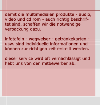 damit die multimedialen produkte  - audio, video und cd rom - auch richtig beschriftet, schaffen wir die notwendige verpackung dazu. infotafeln - wegweiser - getränkekarten - usw. sind individuelle informationen und können zur richtigen zeit erstellt werden. dieser service wird oft vernachlässigt und hebt uns von den mitbewerber ab.