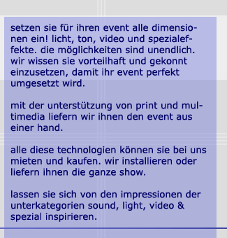 setzen sie fr ihren event alle dimensionen ein! licht, ton, video und spezialeffete. die mglichkeiten sind unendlich. wir wissen sie vorteilhaft und gekonnt einzusetzen, damit ihr event perfekt umgesetzt wird. mit der unterstützung von print und multimedia liefern wir ihnen den event aus einer hand. alle diese technologien knnen sie bei uns mieten und kaufen. wir installieren oder liefern ihnen die ganze show. lassen sie sich von den impressionen der unterkategorien sound, light, video und spezial inspirieren.